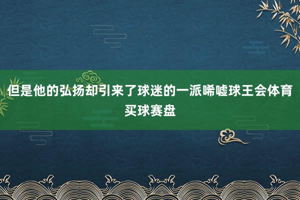 但是他的弘扬却引来了球迷的一派唏嘘球王会体育买球赛盘