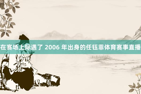 在赛场上际遇了 2006 年出身的任钰菲体育赛事直播