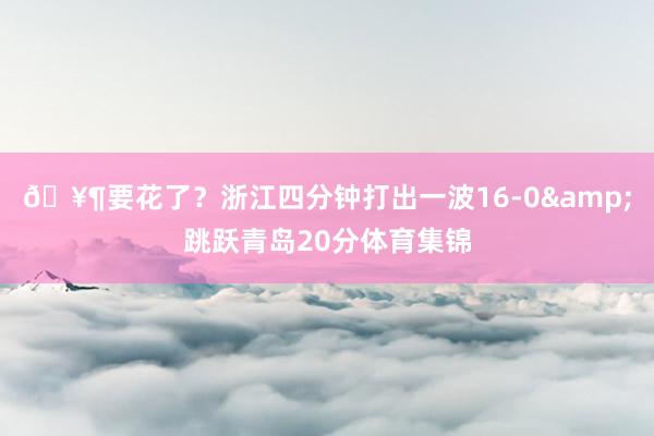 🥶要花了？浙江四分钟打出一波16-0&跳跃青岛20分体育集锦