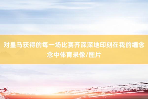 对皇马获得的每一场比赛齐深深地印刻在我的缅念念中体育录像/图片