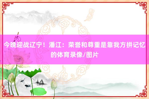 今晚迎战辽宁！潘江：荣誉和尊重是靠我方拼记忆的体育录像/图片