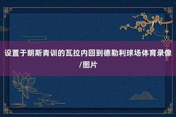 设置于朗斯青训的瓦拉内回到德勒利球场体育录像/图片