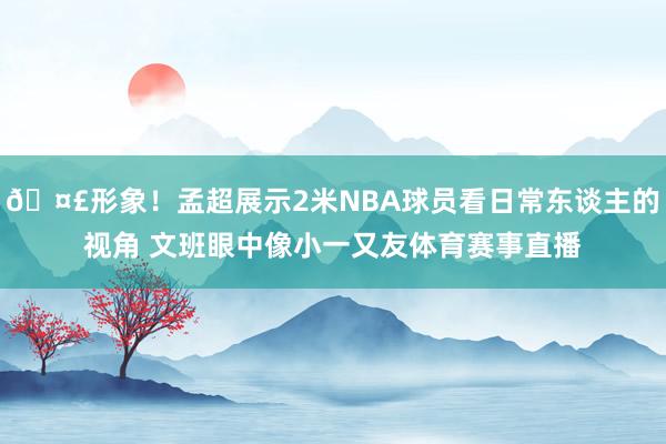 🤣形象！孟超展示2米NBA球员看日常东谈主的视角 文班眼中像小一又友体育赛事直播