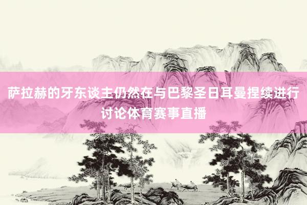 萨拉赫的牙东谈主仍然在与巴黎圣日耳曼捏续进行讨论体育赛事直播