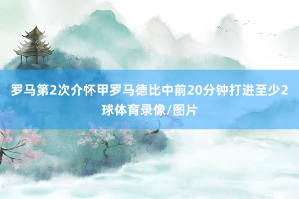 罗马第2次介怀甲罗马德比中前20分钟打进至少2球体育录像/图片