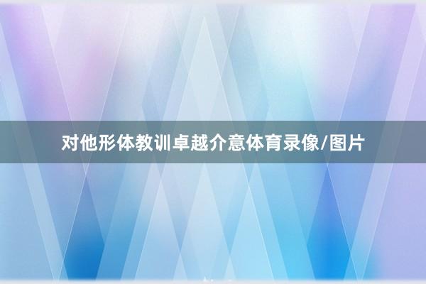 对他形体教训卓越介意体育录像/图片