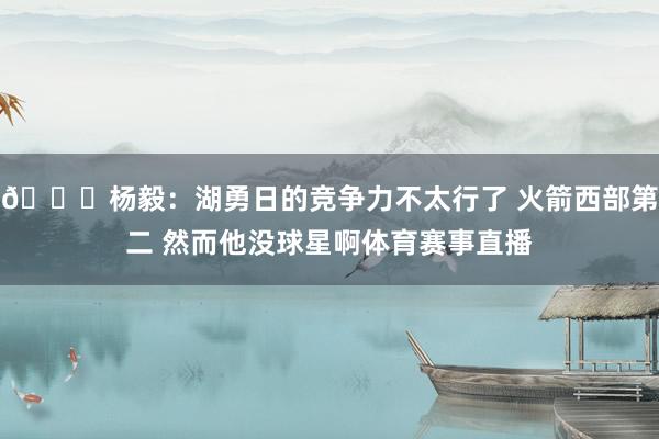 👀杨毅：湖勇日的竞争力不太行了 火箭西部第二 然而他没球星啊体育赛事直播