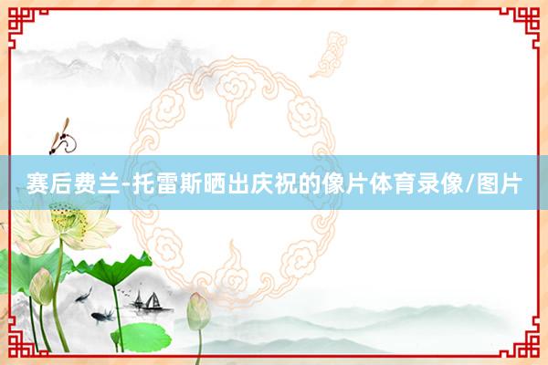 赛后费兰-托雷斯晒出庆祝的像片体育录像/图片