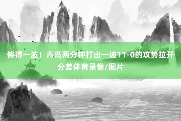 倏得一波！青岛两分钟打出一波11-0的攻势拉开分差体育录像/图片