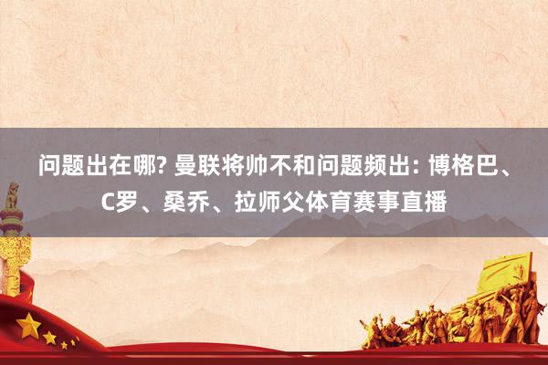 问题出在哪? 曼联将帅不和问题频出: 博格巴、C罗、桑乔、拉师父体育赛事直播