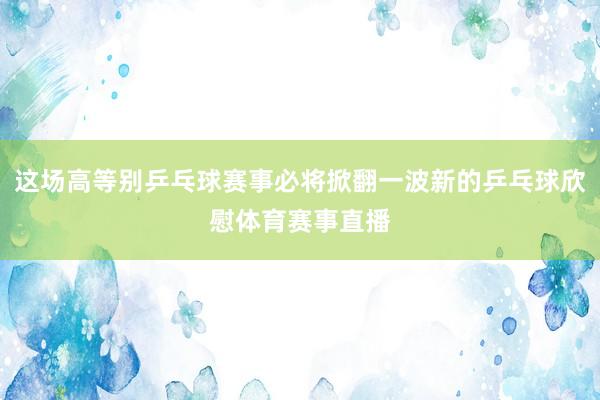 这场高等别乒乓球赛事必将掀翻一波新的乒乓球欣慰体育赛事直播