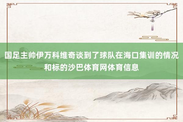 国足主帅伊万科维奇谈到了球队在海口集训的情况和标的沙巴体育网体育信息