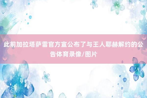 此前加拉塔萨雷官方宣公布了与王人耶赫解约的公告体育录像/图片